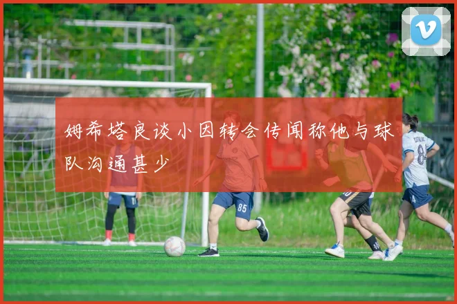 姆希塔良谈小因转会传闻称他与球队沟通甚少