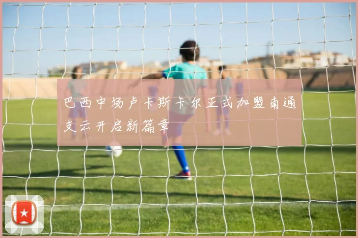 巴西中场卢卡斯卡尔正式加盟南通支云开启新篇章