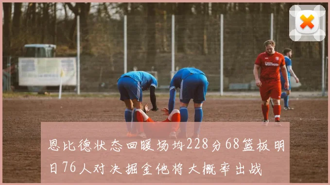 恩比德状态回暖场均228分68篮板明日76人对决掘金他将大概率出战