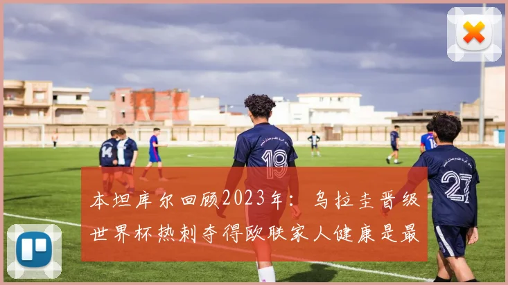 本坦库尔回顾2023年：乌拉圭晋级世界杯热刺夺得欧联家人健康是最大幸福