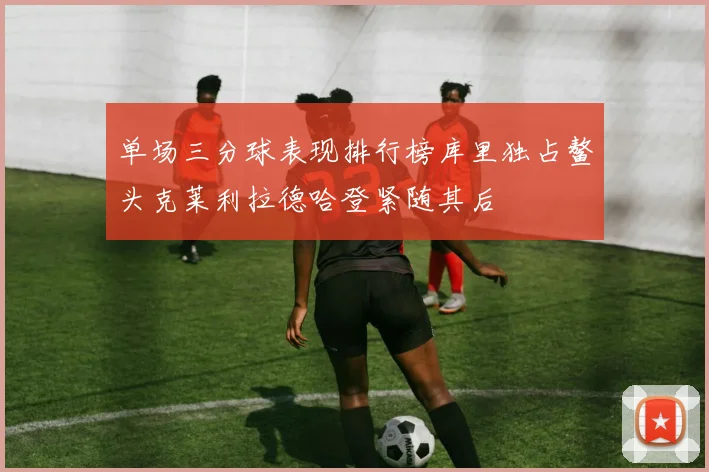 单场三分球表现排行榜库里独占鳌头克莱利拉德哈登紧随其后