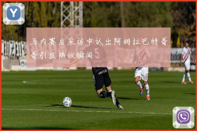马内赛后采访中认出阿姆拉巴特哥哥引发热议瞬间