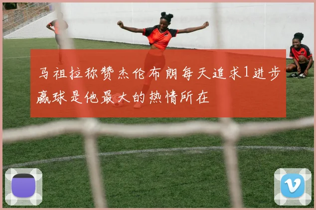 马祖拉称赞杰伦布朗每天追求1进步赢球是他最大的热情所在