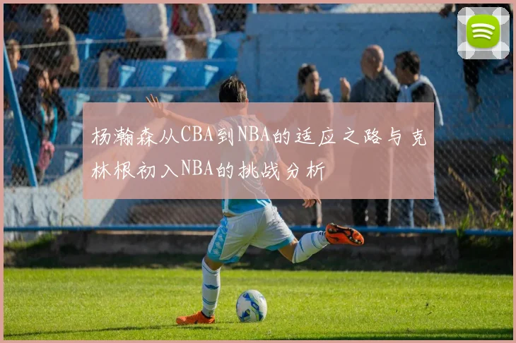 杨瀚森从CBA到NBA的适应之路与克林根初入NBA的挑战分析