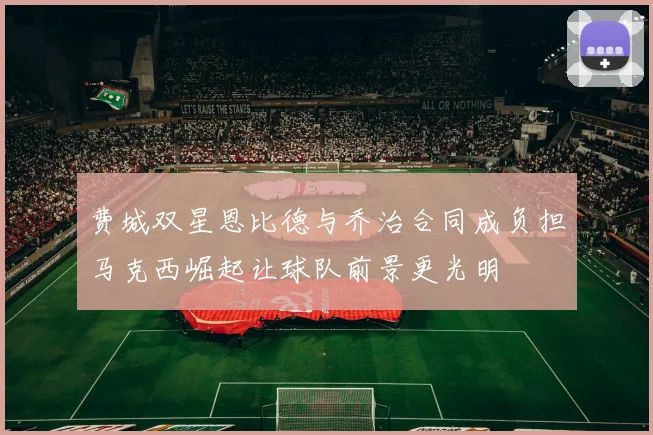 费城双星恩比德与乔治合同成负担马克西崛起让球队前景更光明