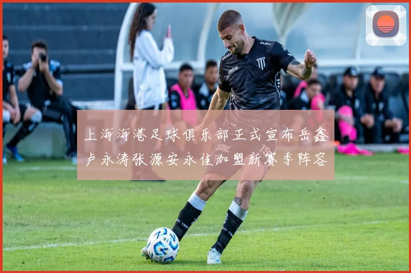 上海海港足球俱乐部正式宣布岳鑫卢永涛张源安永佳加盟新赛季阵容更新