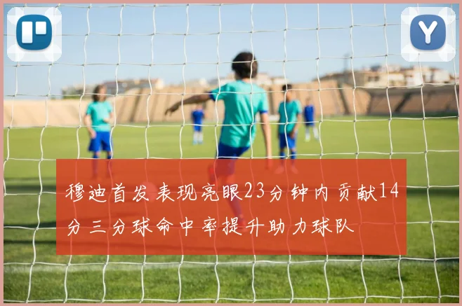 穆迪首发表现亮眼23分钟内贡献14分三分球命中率提升助力球队