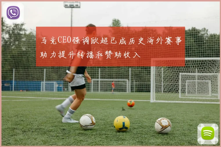 马竞CEO强调欧超已成历史海外赛事助力提升转播和赞助收入