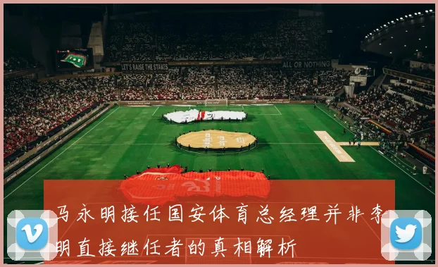 马永明接任国安体育总经理并非李明直接继任者的真相解析