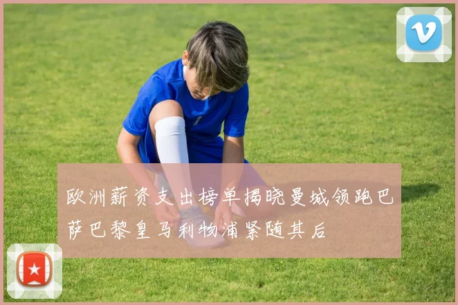 欧洲薪资支出榜单揭晓曼城领跑巴萨巴黎皇马利物浦紧随其后