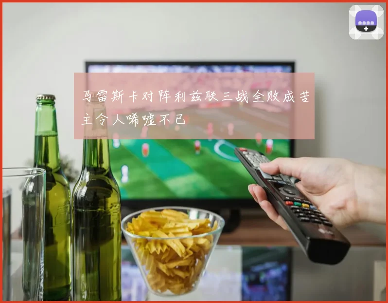 马雷斯卡对阵利兹联三战全败成苦主令人唏嘘不已
