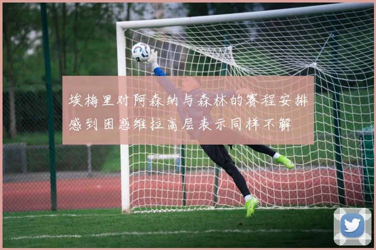 埃梅里对阿森纳与森林的赛程安排感到困惑维拉高层表示同样不解