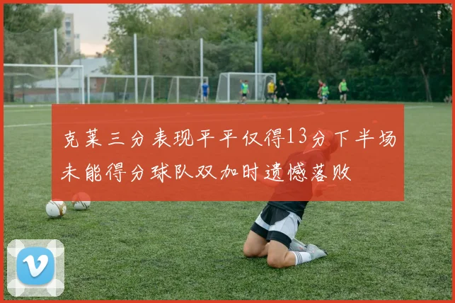 克莱三分表现平平仅得13分下半场未能得分球队双加时遗憾落败