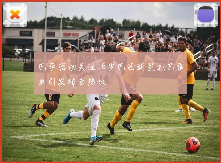 巴萨密切关注16岁巴西新星扎巴雷利引发转会热议