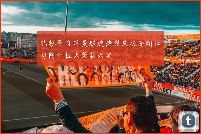 巴黎圣日耳曼球迷热烈庆祝李刚仁与阿什拉夫荣获大奖