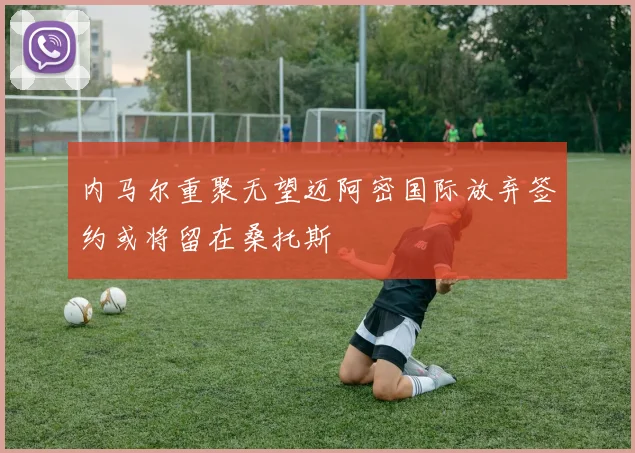 内马尔重聚无望迈阿密国际放弃签约或将留在桑托斯