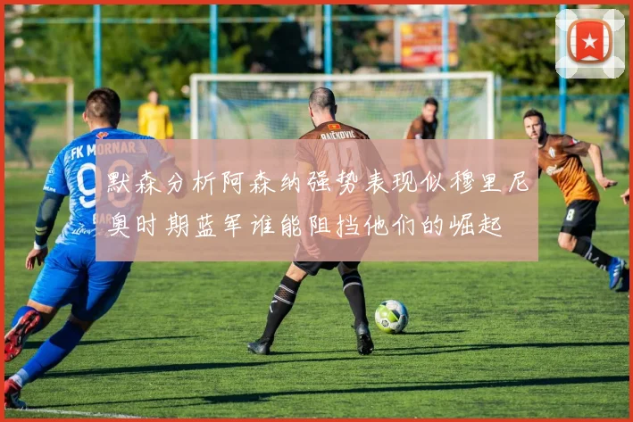 默森分析阿森纳强势表现似穆里尼奥时期蓝军谁能阻挡他们的崛起