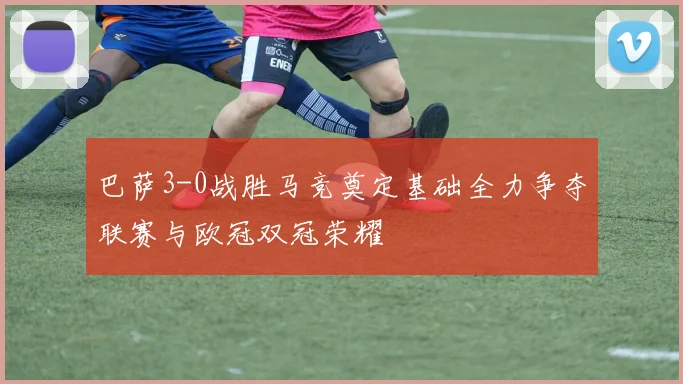 巴萨3-0战胜马竞奠定基础全力争夺联赛与欧冠双冠荣耀
