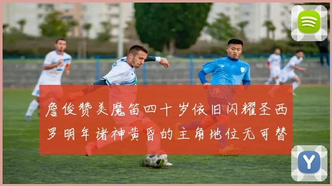 詹俊赞美魔笛四十岁依旧闪耀圣西罗明年诸神黄昏的主角地位无可替代