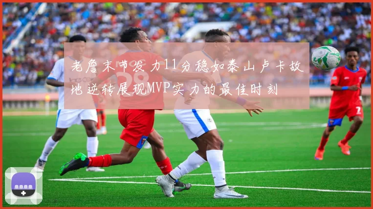 老詹末节发力11分稳如泰山卢卡故地逆转展现MVP实力的最佳时刻