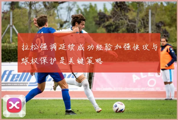 拉松强调延续成功经验加强快攻与球权保护是关键策略