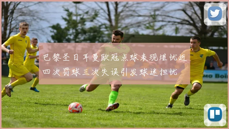 巴黎圣日耳曼欧冠点球表现堪忧近四次罚球三次失误引发球迷担忧