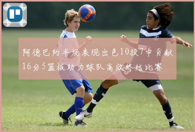 阿德巴约半场表现出色10投7中贡献16分5篮板助力球队高效终结比赛