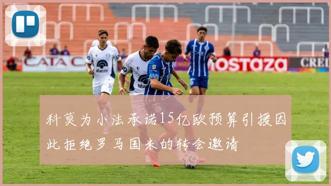 科莫为小法承诺15亿欧预算引援因此拒绝罗马国米的转会邀请