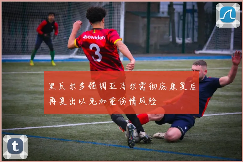 里瓦尔多强调亚马尔需彻底康复后再复出以免加重伤情风险